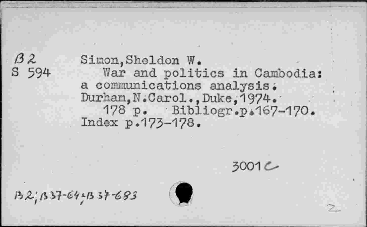 ﻿/3 Z Simon, Sheldon W.
S 594 War and politics in Cambodiaî a communications analysis. Durham,N.Carol.,Duke,1974. -178 p.	Bibliogr.p4167-170.
Index p. 17.5-178.
5001
/% Z\ ‘■/i J >-6 93